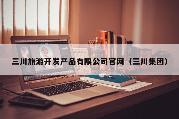 三川旅游开发产品有限公司官网（三川集团）