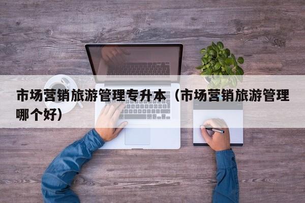 市场营销旅游管理专升本（市场营销旅游管理哪个好）