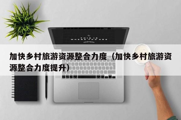 加快乡村旅游资源整合力度（加快乡村旅游资源整合力度提升）